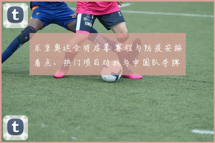 东京奥运会将启幕 赛程与防疫安排看点、热门项目对抗与中国队夺牌前景