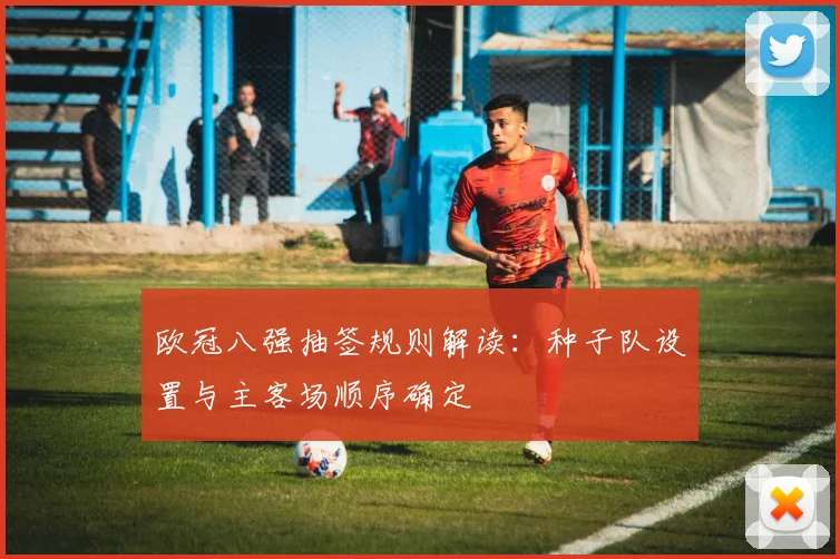 欧冠八强抽签规则解读：种子队设置与主客场顺序确定