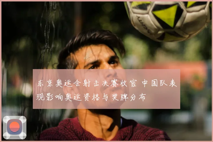 东京奥运会射击决赛收官 中国队表现影响奥运资格与奖牌分布