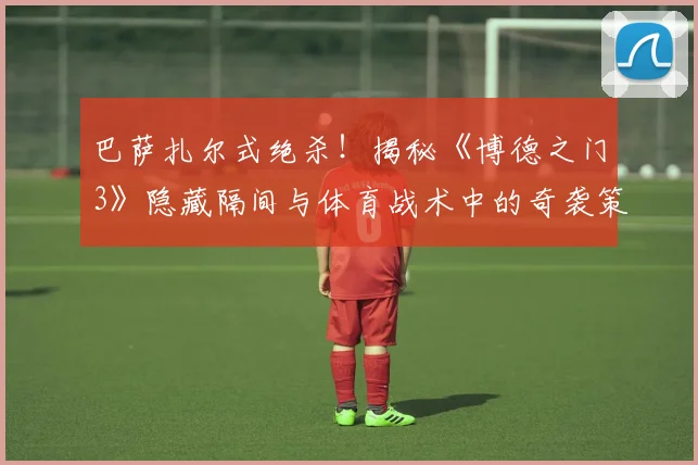 巴萨扎尔式绝杀！揭秘《博德之门3》隐藏隔间与体育战术中的奇袭策略